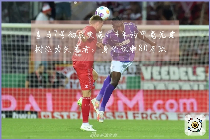 皇马7号彻底失落，4年西甲毫无建树沦为失意者，身价仅剩80万欧