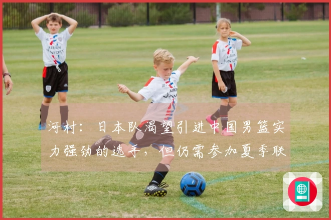 河村：日本队渴望引进中国男篮实力强劲的选手，但仍需参加夏季联赛
