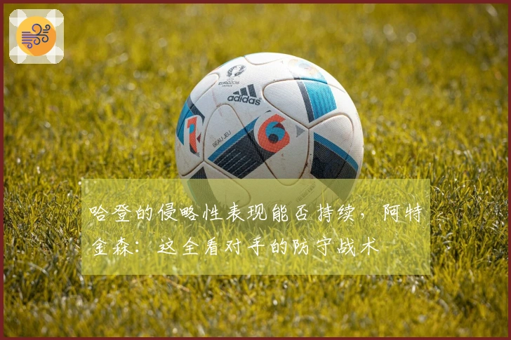 哈登的侵略性表现能否持续，阿特金森：这全看对手的防守战术