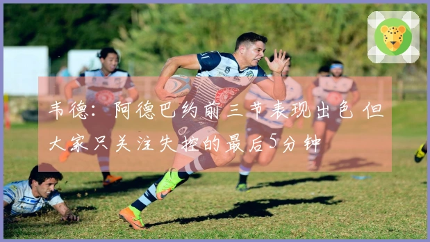 韦德：阿德巴约前三节表现出色 但大家只关注失控的最后5分钟