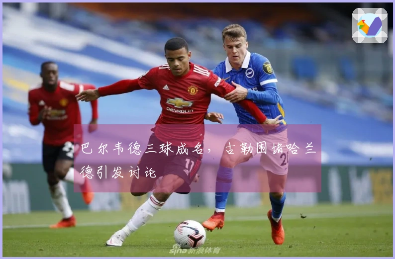 巴尔韦德三球成名，古勒围堵哈兰德引发讨论