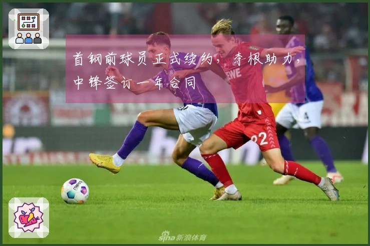 首钢前球员正式续约，李根助力，中锋签订一年合同