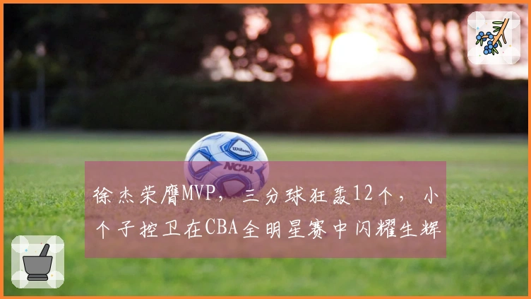 徐杰荣膺MVP,三分球狂轰12个,小个子控卫在CBA全明星赛中闪耀生辉