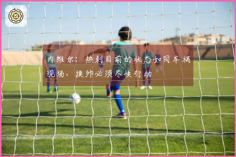 内维尔：热刺目前的状态如同车祸现场，换帅必须尽快行动