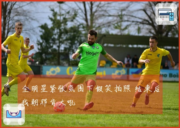 全明星紧张氛围下假笑拍照 结束后我朝邓肯大吼