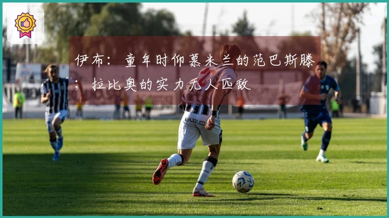 伊布：童年时仰慕米兰的范巴斯滕；拉比奥的实力无人匹敌