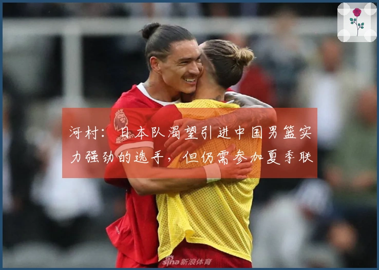 河村：日本队渴望引进中国男篮实力强劲的选手，但仍需参加夏季联赛