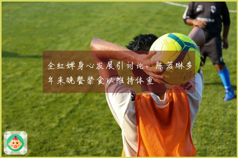 全红婵身心发展引讨论，陈若琳多年来晚餐禁食以维持体重
